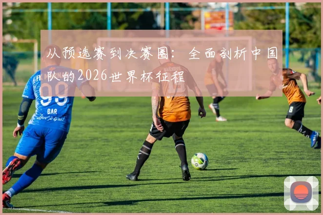 从预选赛到决赛圈：全面剖析中国队的2026世界杯征程