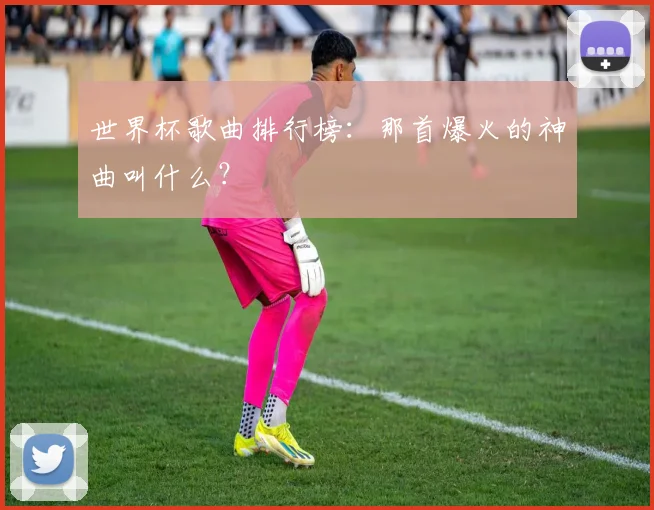 世界杯歌曲排行榜：那首爆火的神曲叫什么？