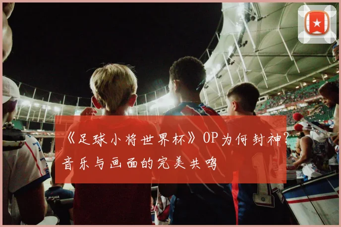 《足球小将世界杯》OP为何封神？音乐与画面的完美共鸣