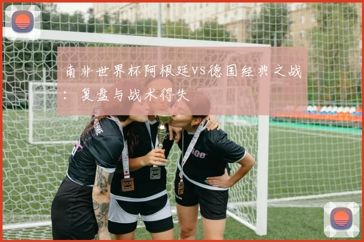 南非世界杯阿根廷vs德国经典之战：复盘与战术得失