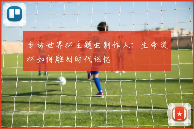 专访世界杯主题曲制作人：生命奖杯如何雕刻时代记忆